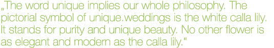 „Das Wort unique trägt unsere gesamte Philosophie in sich.  Das bildliche Symbol für unique.weddings ist die weiße Calla. Sie steht für Reinheit und einzigartige Schönheit. Keine andere Blume ist so elegant und modern wie die Calla.“
