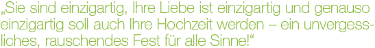 "Sie sind einzigartig, Ihre Liebe ist einzigartig und genauso einzigartig soll auch Ihre Hochzeit werden - ein unvergessliches, rauschendes Fest für alle Sinne!"