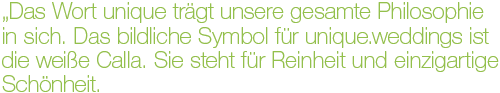 „Das Wort unique trägt unsere gesamte Philosophie in sich. Das bildliche Symbol für unique.weddings ist die weiße Calla. Sie steht für Reinheit und einzigartige Schönheit. Keine andere Blume ist so elegant und modern wie die Calla.“