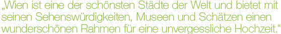 „Wien ist eine der schönsten Städte der Welt und bietet mit seinen Sehenswürdigkeiten, Museen und Schätzen einen wunderschönen Rahmen für eine unvergessliche Hochzeit.“